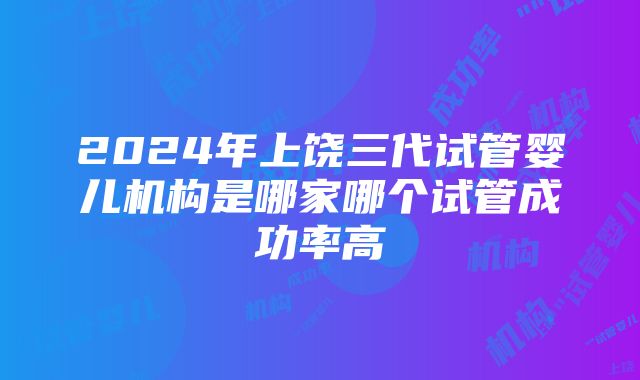 2024年上饶三代试管婴儿机构是哪家哪个试管成功率高