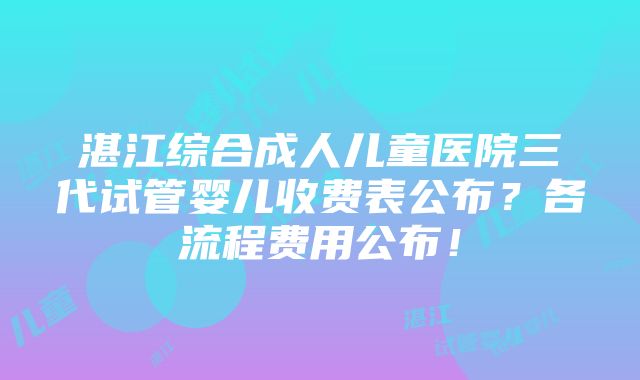 湛江综合成人儿童医院三代试管婴儿收费表公布？各流程费用公布！