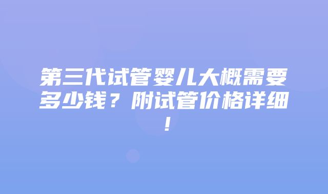 第三代试管婴儿大概需要多少钱？附试管价格详细！