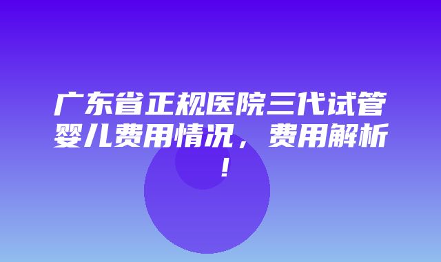 广东省正规医院三代试管婴儿费用情况，费用解析！