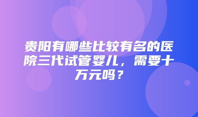 贵阳有哪些比较有名的医院三代试管婴儿，需要十万元吗？