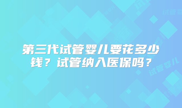 第三代试管婴儿要花多少钱？试管纳入医保吗？