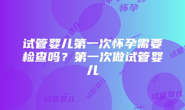 试管婴儿第一次怀孕需要检查吗？第一次做试管婴儿