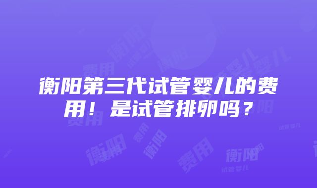 衡阳第三代试管婴儿的费用！是试管排卵吗？