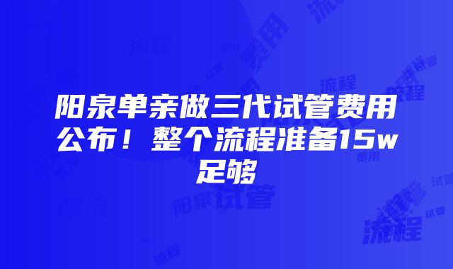 阳泉单亲做三代试管费用公布！整个流程准备15w足够