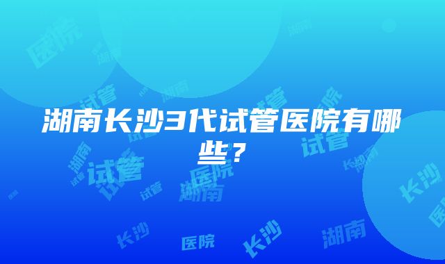 湖南长沙3代试管医院有哪些？