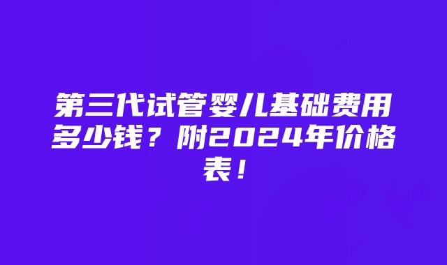 第三代试管婴儿基础费用多少钱？附2024年价格表！