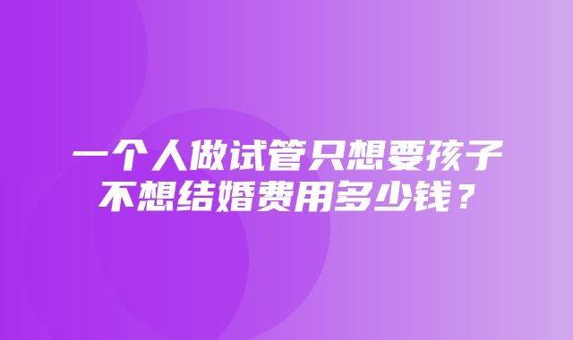 一个人做试管只想要孩子不想结婚费用多少钱？