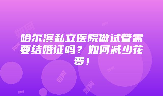 哈尔滨私立医院做试管需要结婚证吗？如何减少花费！