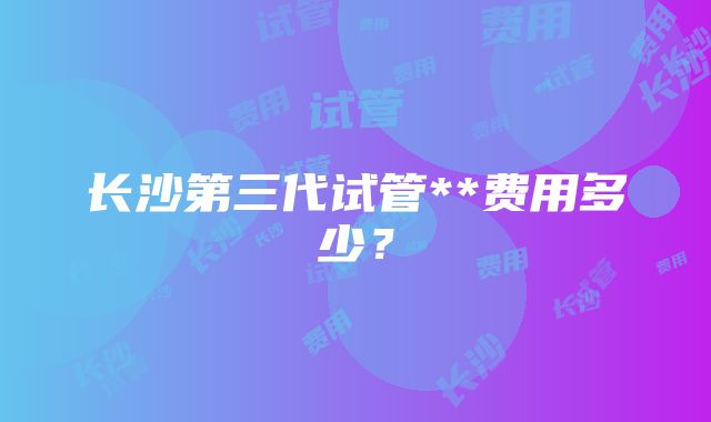 长沙第三代试管**费用多少？