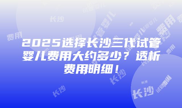 2025选择长沙三代试管婴儿费用大约多少？透析费用明细！