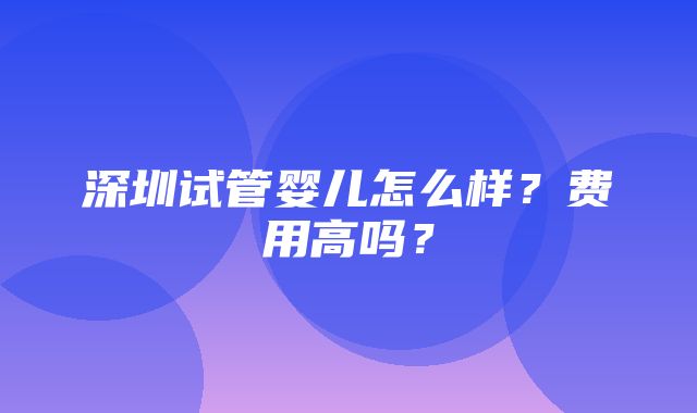 深圳试管婴儿怎么样？费用高吗？