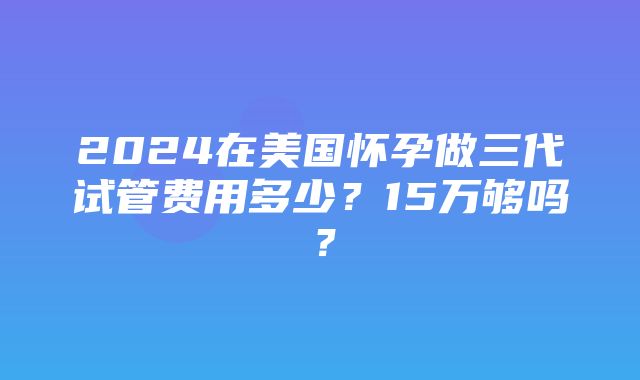 2024在美国怀孕做三代试管费用多少？15万够吗？