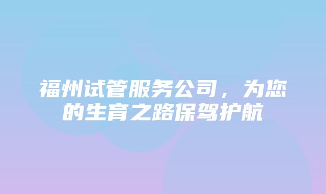 福州试管服务公司，为您的生育之路保驾护航