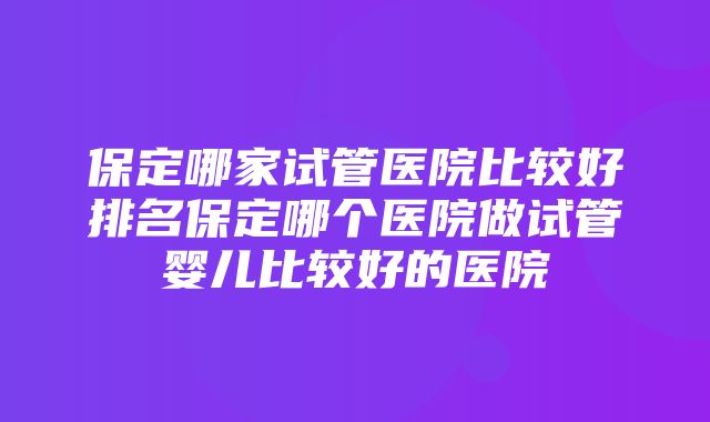 保定哪家试管医院比较好排名保定哪个医院做试管婴儿比较好的医院