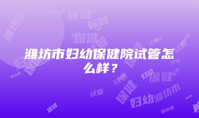 潍坊市妇幼保健院试管怎么样？