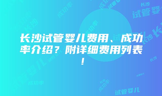 长沙试管婴儿费用、成功率介绍？附详细费用列表！