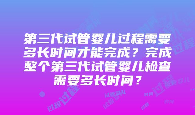 第三代试管婴儿过程需要多长时间才能完成？完成整个第三代试管婴儿检查需要多长时间？