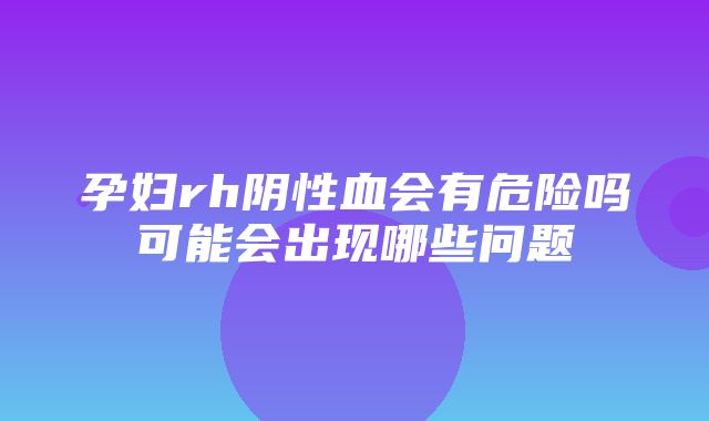 孕妇rh阴性血会有危险吗可能会出现哪些问题