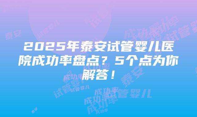 2025年泰安试管婴儿医院成功率盘点？5个点为你解答！