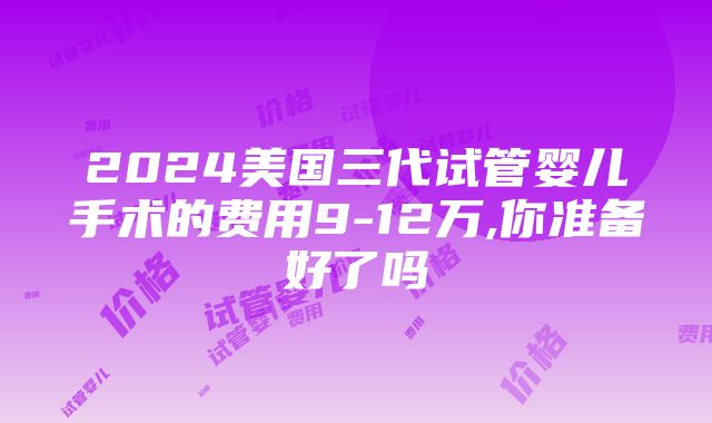 2024美国三代试管婴儿手术的费用9-12万,你准备好了吗