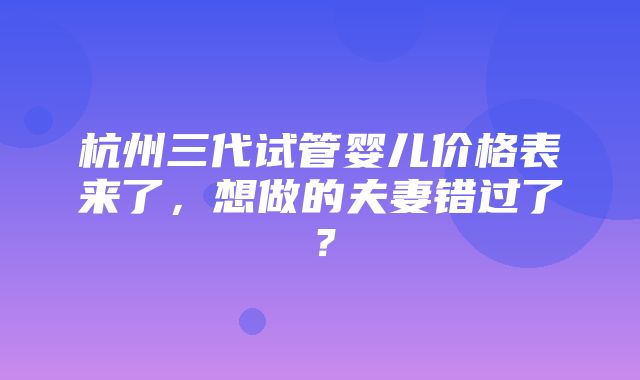 杭州三代试管婴儿价格表来了，想做的夫妻错过了？