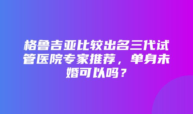 格鲁吉亚比较出名三代试管医院专家推荐，单身未婚可以吗？