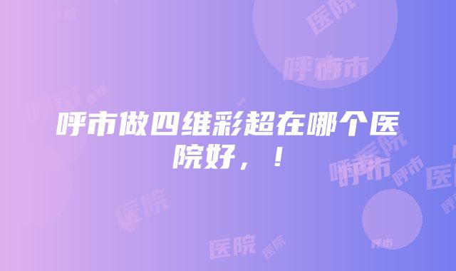 呼市做四维彩超在哪个医院好，！