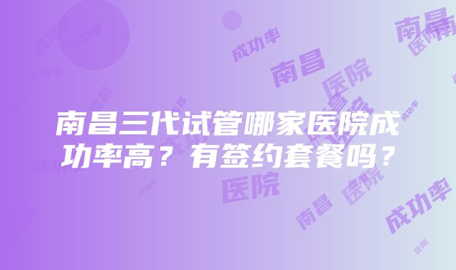 南昌三代试管哪家医院成功率高？有签约套餐吗？