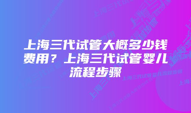 上海三代试管大概多少钱费用？上海三代试管婴儿流程步骤