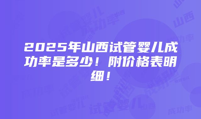 2025年山西试管婴儿成功率是多少！附价格表明细！