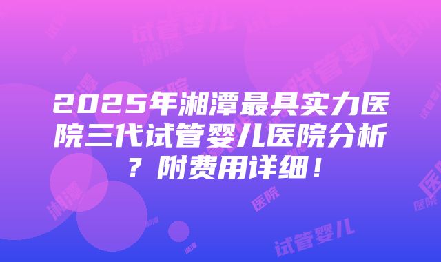 2025年湘潭最具实力医院三代试管婴儿医院分析？附费用详细！