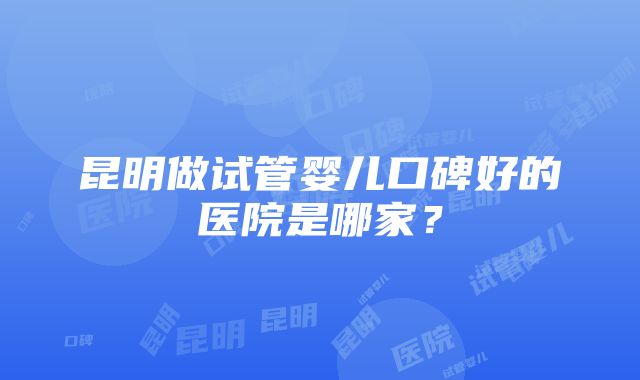 昆明做试管婴儿口碑好的医院是哪家？