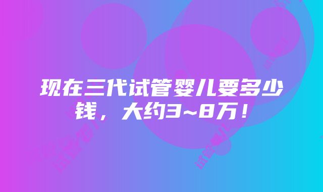 现在三代试管婴儿要多少钱，大约3~8万！