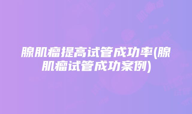 腺肌瘤提高试管成功率(腺肌瘤试管成功案例)