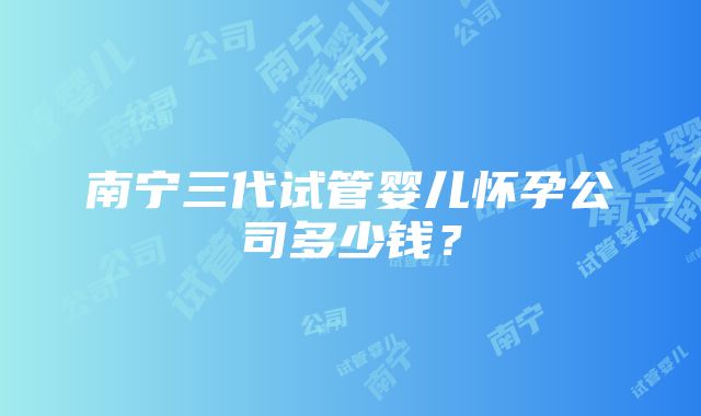 南宁三代试管婴儿怀孕公司多少钱？