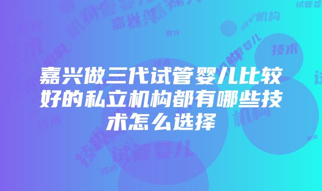 嘉兴做三代试管婴儿比较好的私立机构都有哪些技术怎么选择