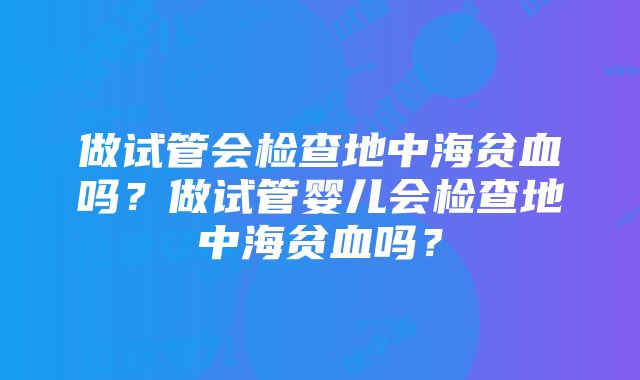 做试管会检查地中海贫血吗？做试管婴儿会检查地中海贫血吗？