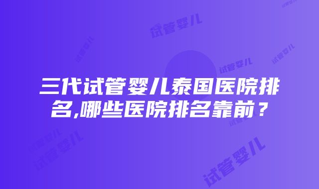 三代试管婴儿泰国医院排名,哪些医院排名靠前？