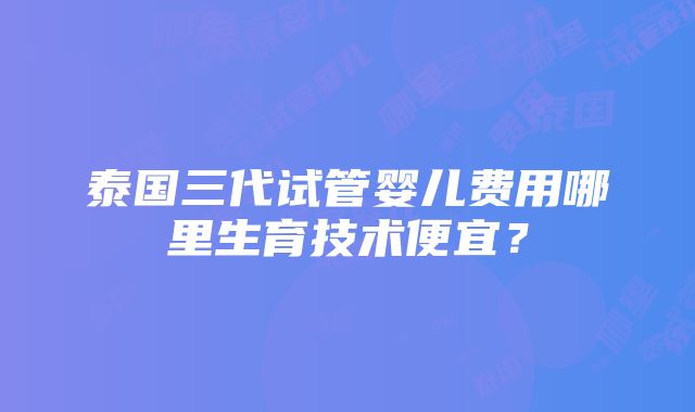 泰国三代试管婴儿费用哪里生育技术便宜？