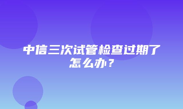 中信三次试管检查过期了怎么办？