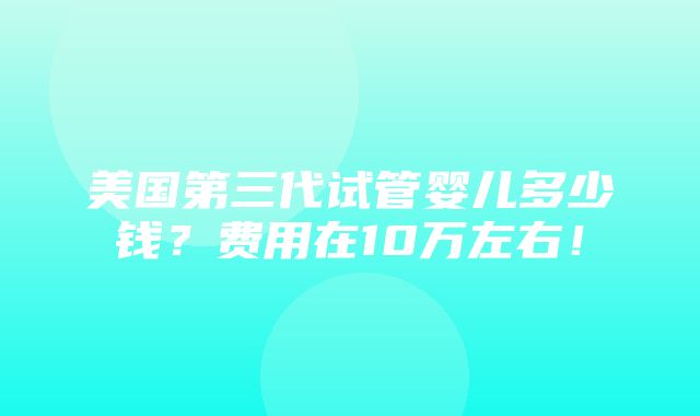 美国第三代试管婴儿多少钱？费用在10万左右！