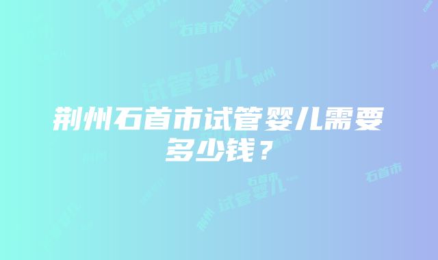 荆州石首市试管婴儿需要多少钱？