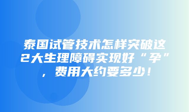 泰国试管技术怎样突破这2大生理障碍实现好“孕”，费用大约要多少！