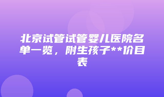 北京试管试管婴儿医院名单一览，附生孩子**价目表