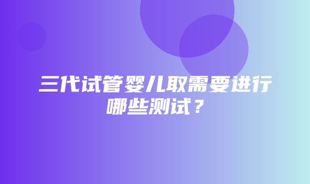 三代试管婴儿取需要进行哪些测试？