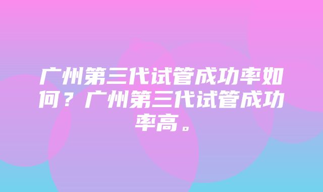 广州第三代试管成功率如何？广州第三代试管成功率高。