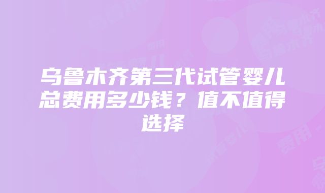 乌鲁木齐第三代试管婴儿总费用多少钱？值不值得选择