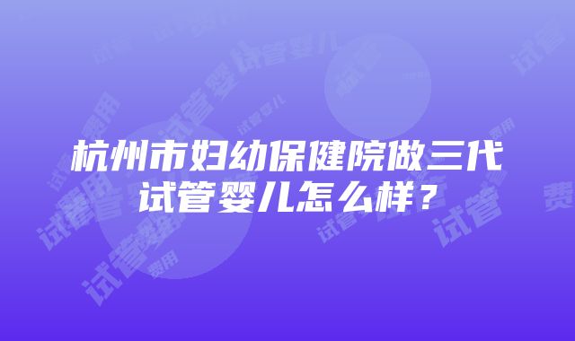 杭州市妇幼保健院做三代试管婴儿怎么样？