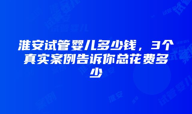 淮安试管婴儿多少钱，3个真实案例告诉你总花费多少